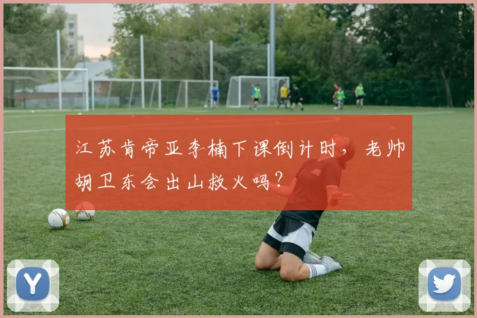 江苏肯帝亚李楠下课倒计时，老帅胡卫东会出山救火吗？